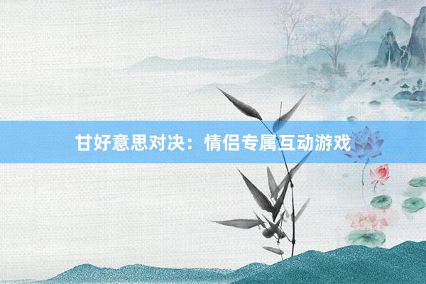 甘好意思对决：情侣专属互动游戏