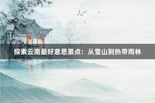 探索云南最好意思景点：从雪山到热带雨林